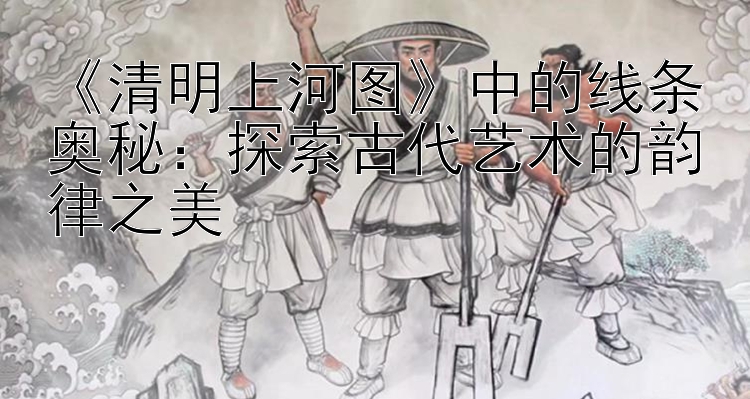 《清明上河图》中的线条奥秘：探索古代艺术的韵律之美