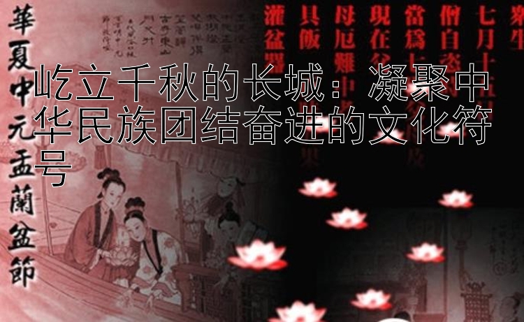 屹立千秋的长城：凝聚中华民族团结奋进的文化符号