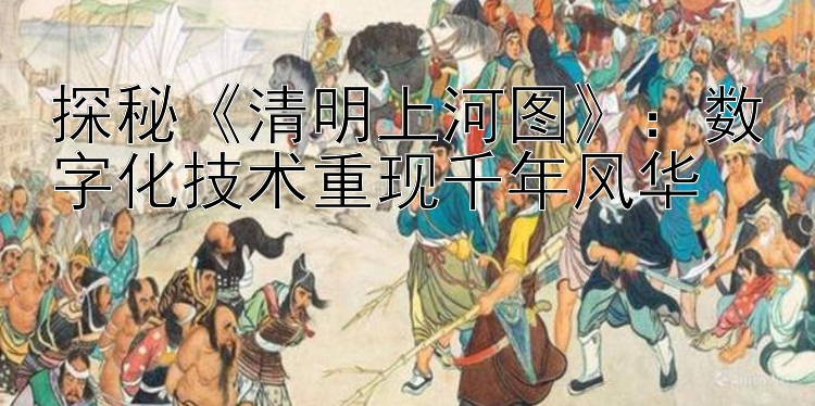 探秘《清明上河图》：数字化技术重现千年风华