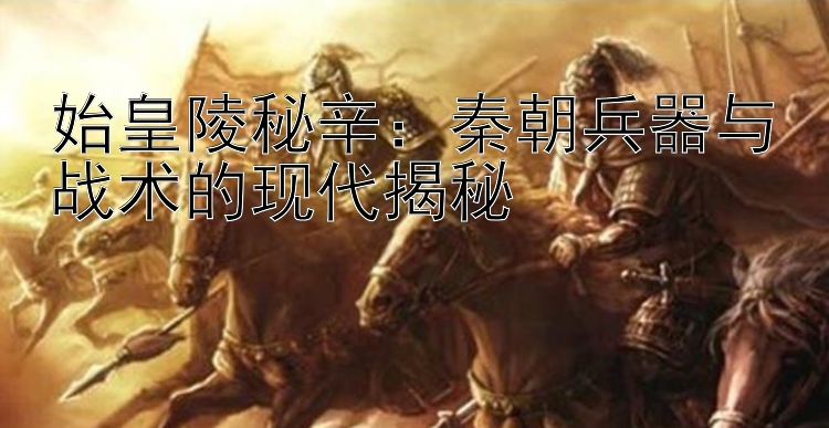 始皇陵秘辛：秦朝兵器与战术的现代揭秘