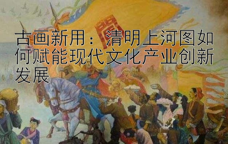 古画新用：清明上河图如何赋能现代文化产业创新发展