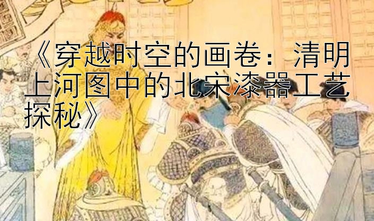 《穿越时空的画卷：清明上河图中的北宋漆器工艺探秘》