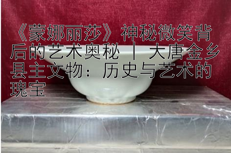 《蒙娜丽莎》神秘微笑背后的艺术奥秘 | 大唐金乡县主文物：历史与艺术的瑰宝