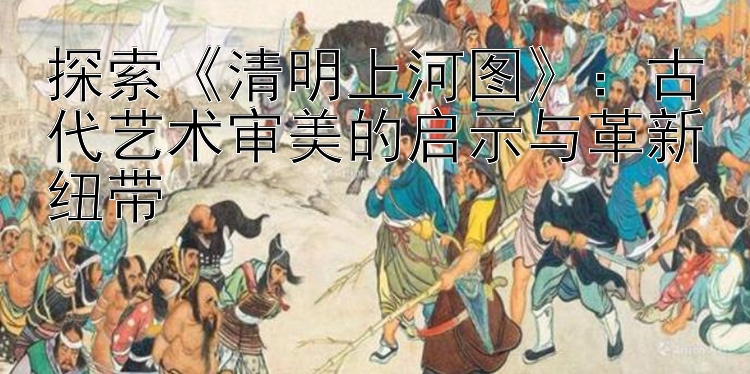 探索《清明上河图》：古代艺术审美的启示与革新纽带