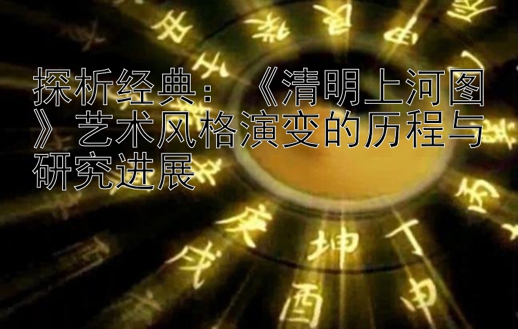 探析经典：《清明上河图》艺术风格演变的历程与研究进展