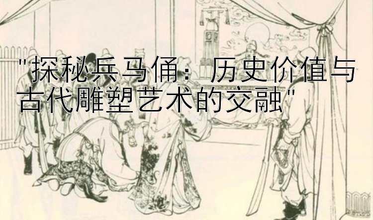 探秘兵马俑：历史价值与古代雕塑艺术的交融