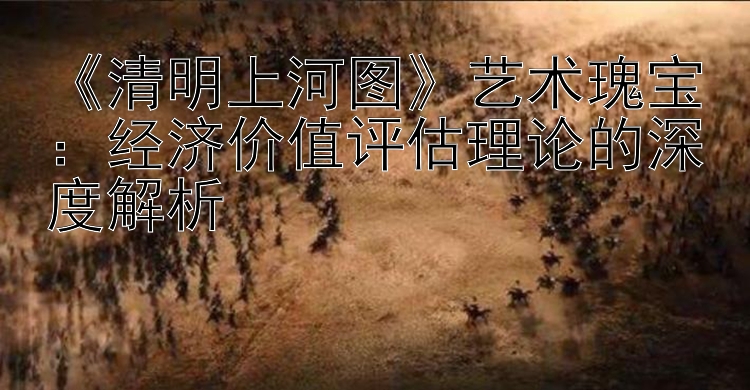 《清明上河图》艺术瑰宝：经济价值评估理论的深度解析