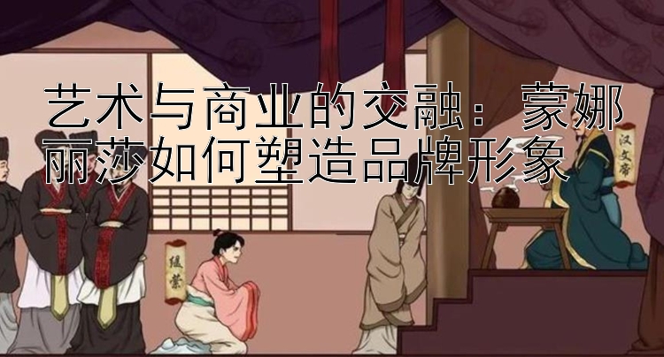 艺术与商业的交融：蒙娜丽莎如何塑造品牌形象