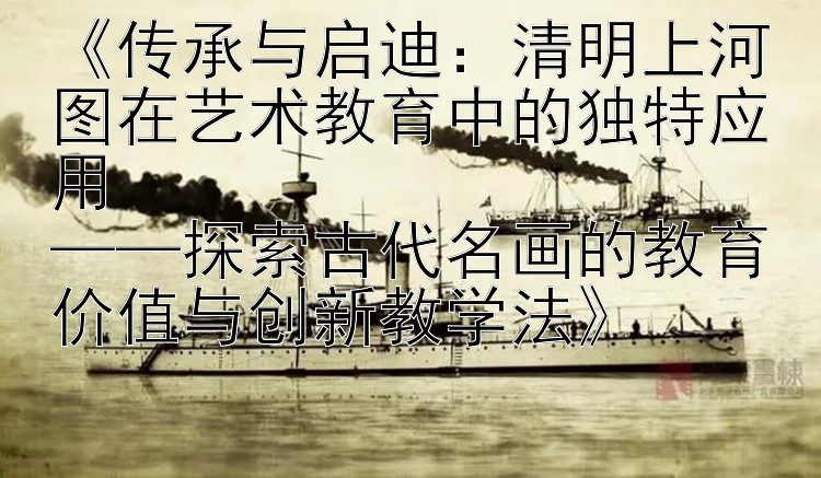 《传承与启迪：清明上河图在艺术教育中的独特应用  
——探索古代名画的教育价值与创新教学法》