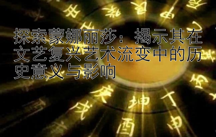 探索蒙娜丽莎：揭示其在文艺复兴艺术流变中的历史意义与影响