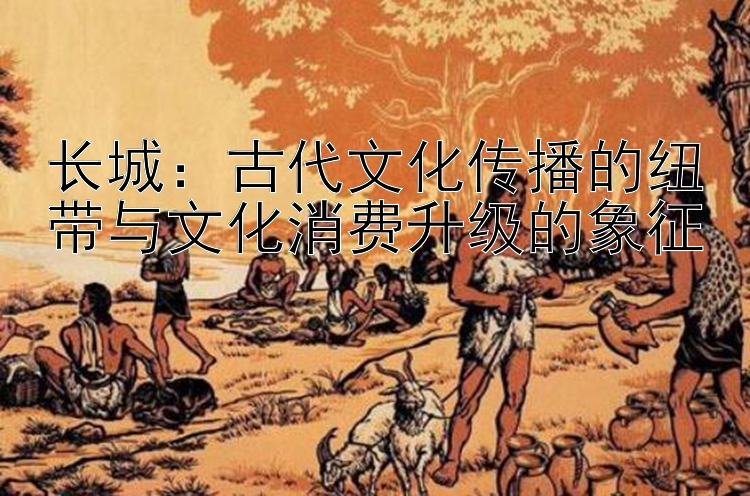 长城：古代文化传播的纽带与文化消费升级的象征