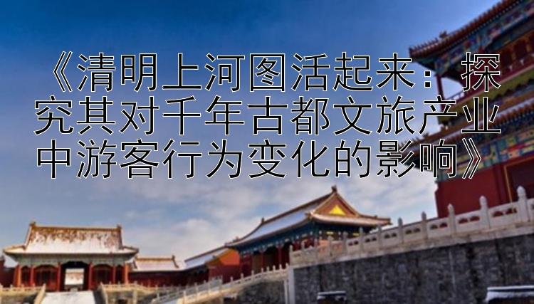 《清明上河图活起来：探究其对千年古都文旅产业中游客行为变化的影响》