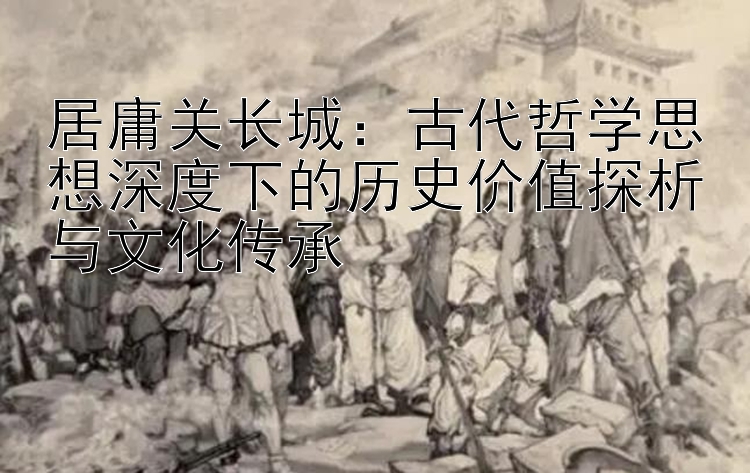 居庸关长城：古代哲学思想深度下的历史价值探析与文化传承