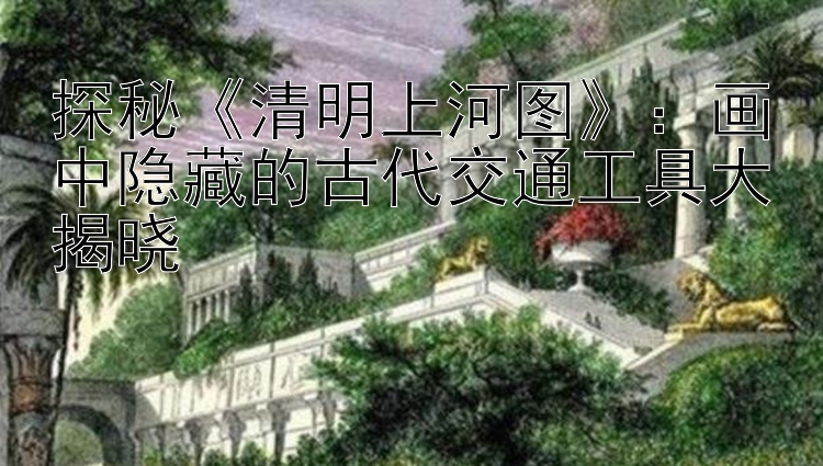 探秘《清明上河图》：画中隐藏的古代交通工具大揭晓