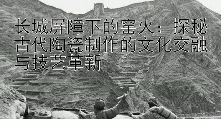 长城屏障下的窑火：探秘古代陶瓷制作的文化交融与技艺革新