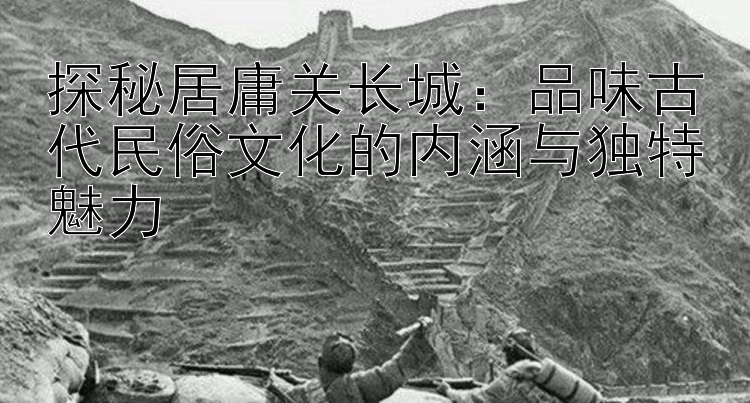 探秘居庸关长城：品味古代民俗文化的内涵与独特魅力