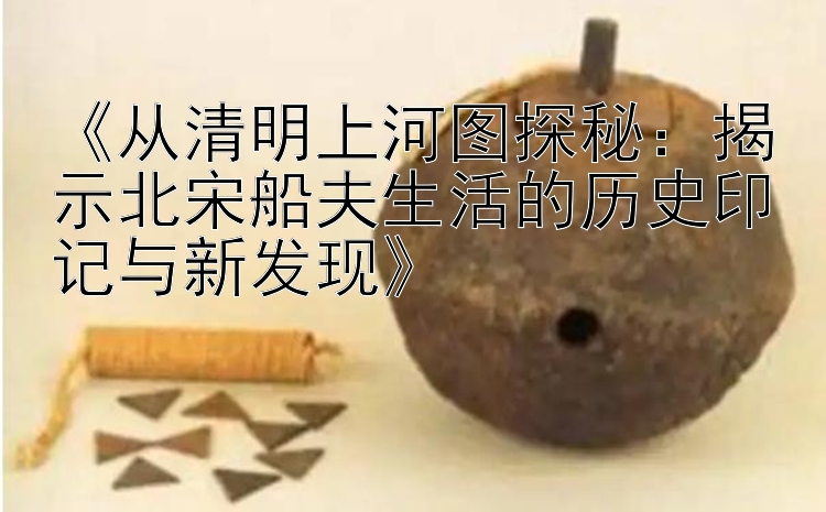 《从清明上河图探秘：揭示北宋船夫生活的历史印记与新发现》