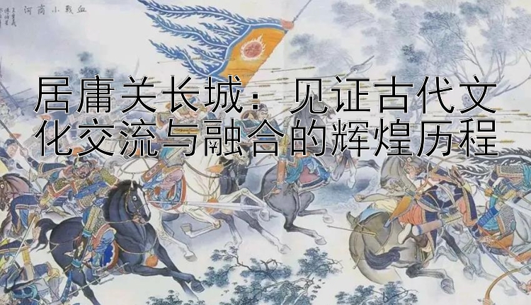 居庸关长城：见证古代文化交流与融合的辉煌历程