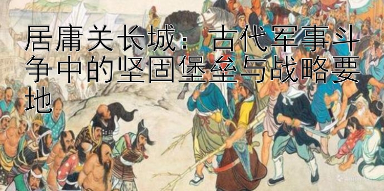 居庸关长城：古代军事斗争中的坚固堡垒与战略要地