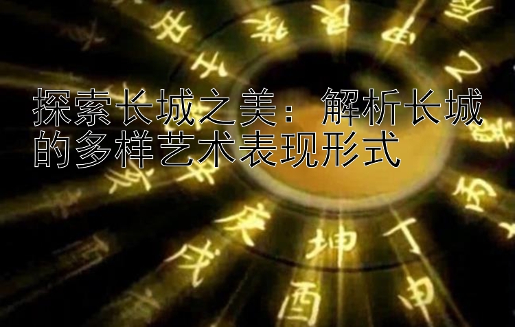 探索长城之美：解析长城的多样艺术表现形式