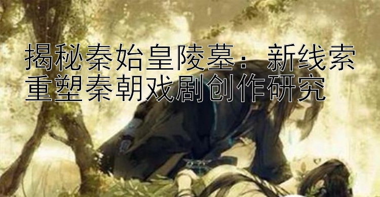 揭秘秦始皇陵墓：新线索重塑秦朝戏剧创作研究