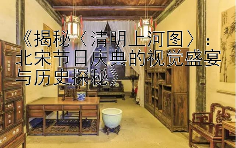 《揭秘〈清明上河图〉：北宋节日庆典的视觉盛宴与历史探秘》