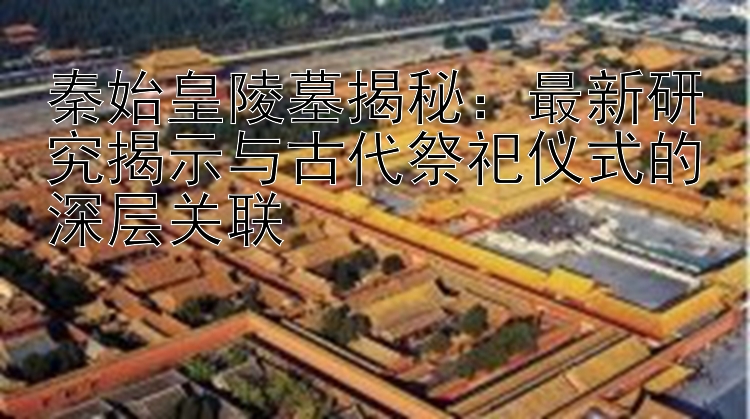 秦始皇陵墓揭秘：最新研究揭示与古代祭祀仪式的深层关联