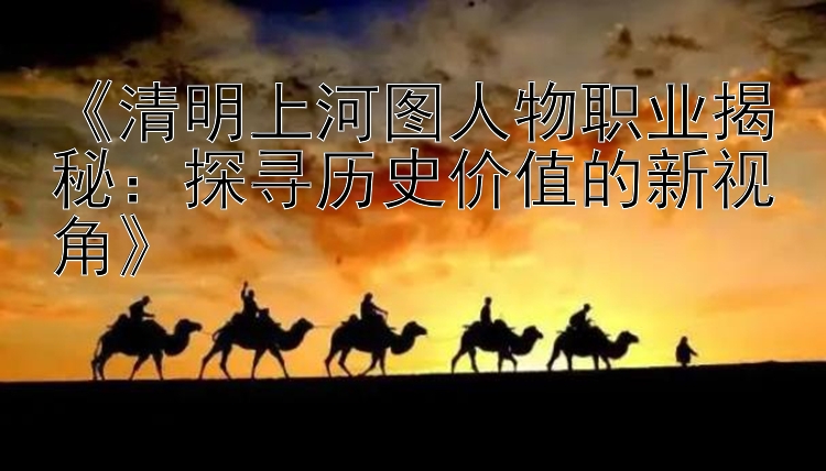 《清明上河图人物职业揭秘：探寻历史价值的新视角》