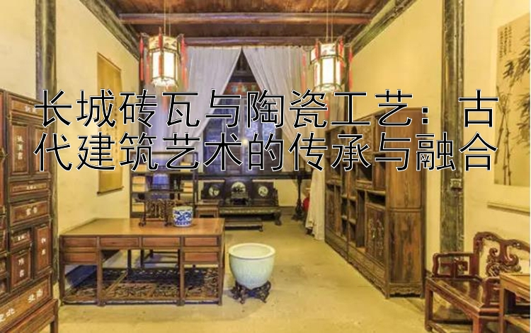 长城砖瓦与陶瓷工艺：古代建筑艺术的传承与融合