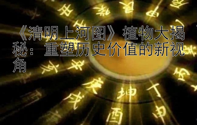 《清明上河图》植物大揭秘：重塑历史价值的新视角