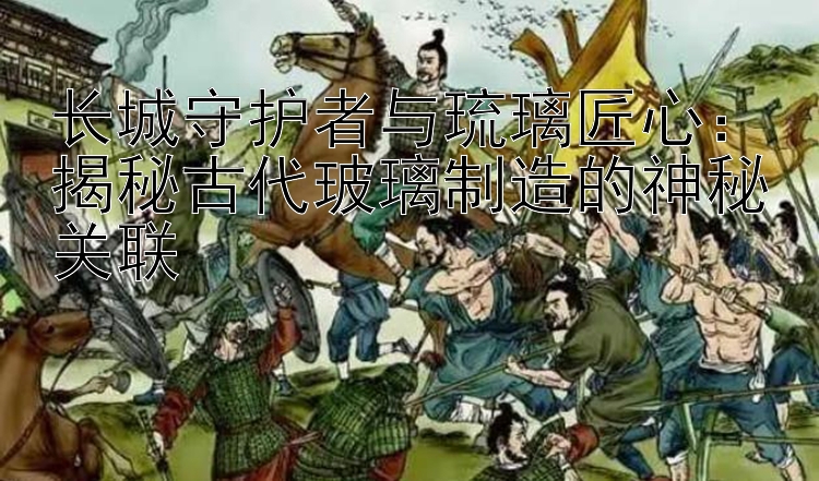 长城守护者与琉璃匠心：揭秘古代玻璃制造的神秘关联