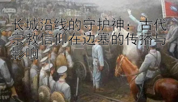 长城沿线的守护神：古代宗教信仰在边塞的传播与影响