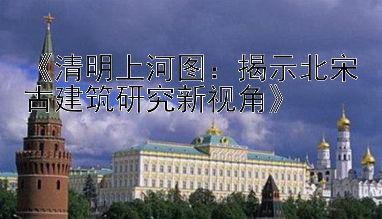 《清明上河图：揭示北宋古建筑研究新视角》