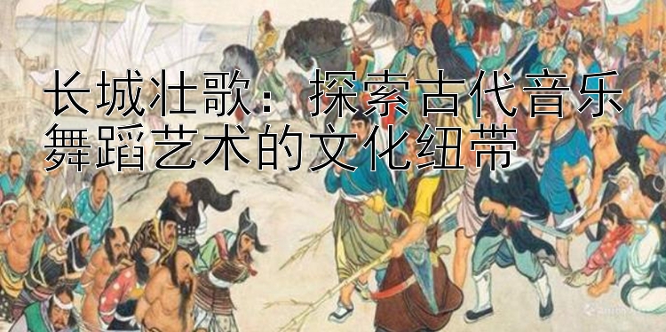 长城壮歌：探索古代音乐舞蹈艺术的文化纽带