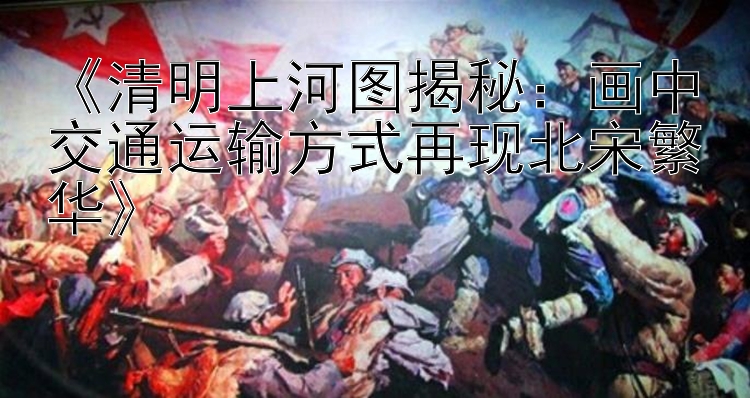  清明上河图揭秘：画中交通运输方式再现北宋繁华 