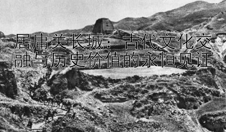 居庸关长城：古代文化交融与历史价值的永恒见证