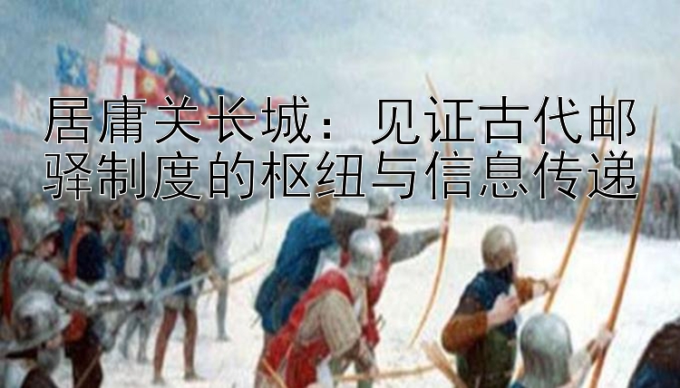 居庸关长城：见证古代邮驿制度的枢纽与信息传递