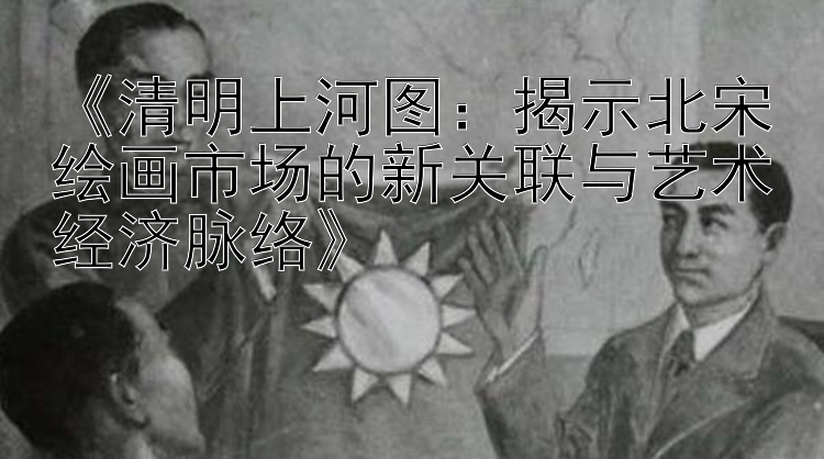 《清明上河图：揭示北宋绘画市场的新关联与艺术经济脉络》