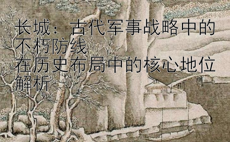 长城：古代军事战略中的不朽防线  
在历史布局中的核心地位解析