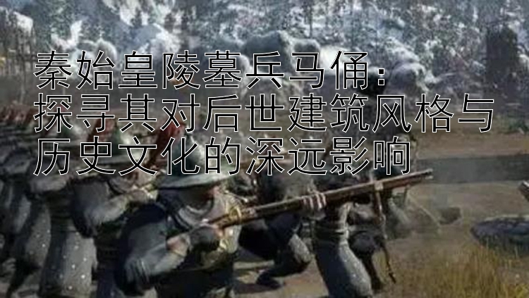 秦始皇陵墓兵马俑：  
探寻其对后世建筑风格与历史文化的深远影响