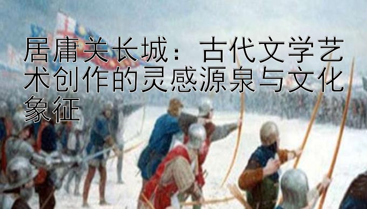 居庸关长城：古代文学艺术创作的灵感源泉与文化象征