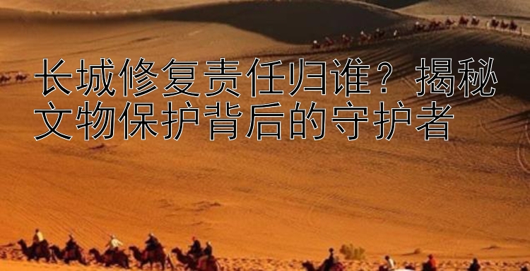 长城修复责任归谁？揭秘文物保护背后的守护者