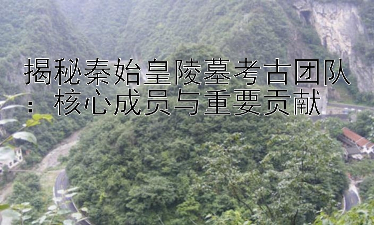 揭秘秦始皇陵墓考古团队：核心成员与重要贡献