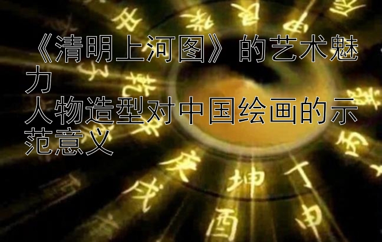 《清明上河图》的艺术魅力  
人物造型对中国绘画的示范意义