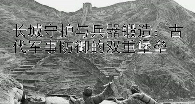 长城守护与兵器锻造：古代军事防御的双重堡垒