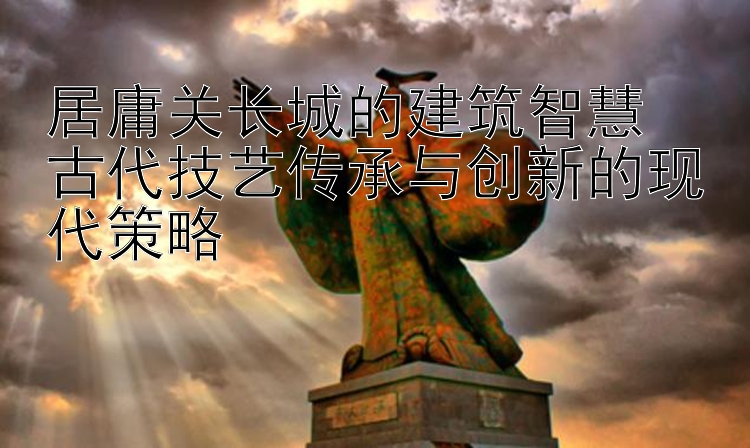 居庸关长城的建筑智慧  
古代技艺传承与创新的现代策略