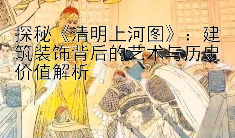 探秘《清明上河图》：建筑装饰背后的艺术与历史价值解析