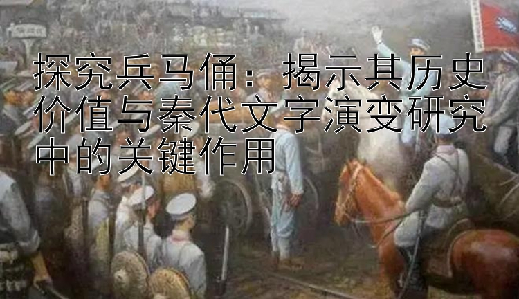 探究兵马俑：揭示其历史价值与秦代文字演变研究中的关键作用