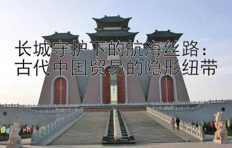 长城守护下的航海丝路：古代中国贸易的隐形纽带