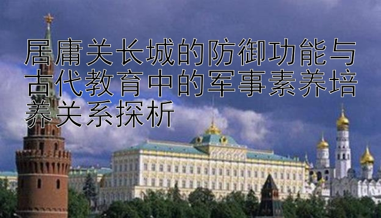 居庸关长城的防御功能与古代教育中的军事素养培养关系探析